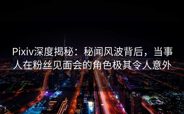 Pixiv深度揭秘：秘闻风波背后，当事人在粉丝见面会的角色极其令人意外