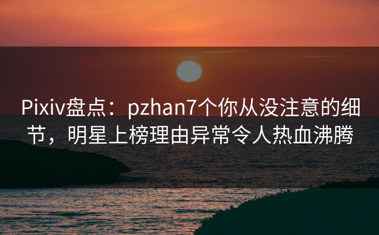Pixiv盘点：pzhan7个你从没注意的细节，明星上榜理由异常令人热血沸腾