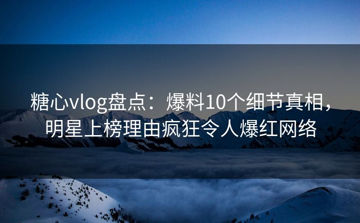 糖心vlog盘点：爆料10个细节真相，明星上榜理由疯狂令人爆红网络