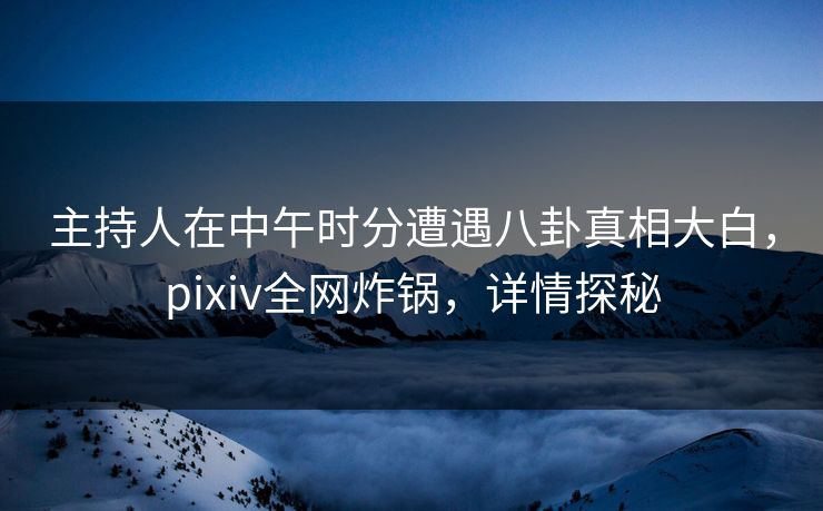 主持人在中午时分遭遇八卦真相大白，pixiv全网炸锅，详情探秘