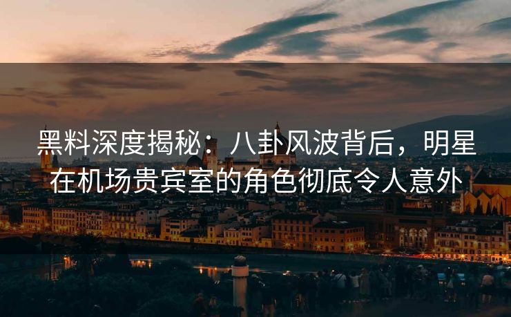 黑料深度揭秘：八卦风波背后，明星在机场贵宾室的角色彻底令人意外