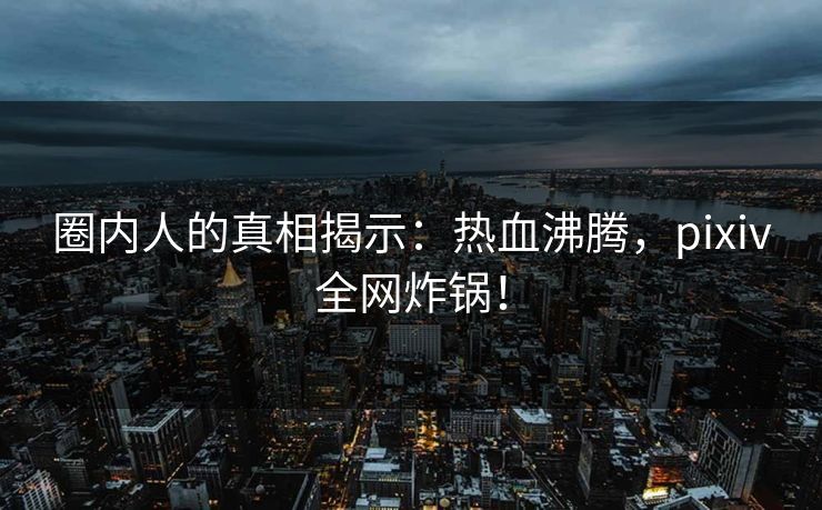 圈内人的真相揭示：热血沸腾，pixiv全网炸锅！