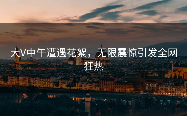 大V中午遭遇花絮，无限震惊引发全网狂热