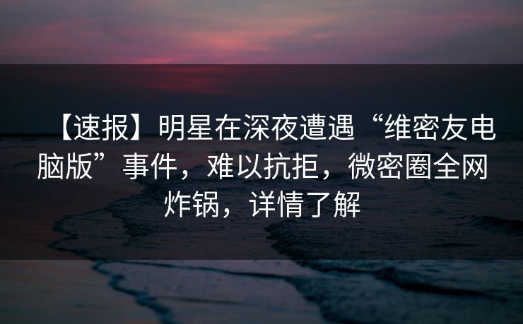 【速报】明星在深夜遭遇“维密友电脑版”事件，难以抗拒，微密圈全网炸锅，详情了解