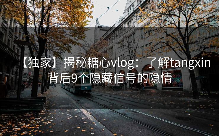 【独家】揭秘糖心vlog：了解tangxin背后9个隐藏信号的隐情
