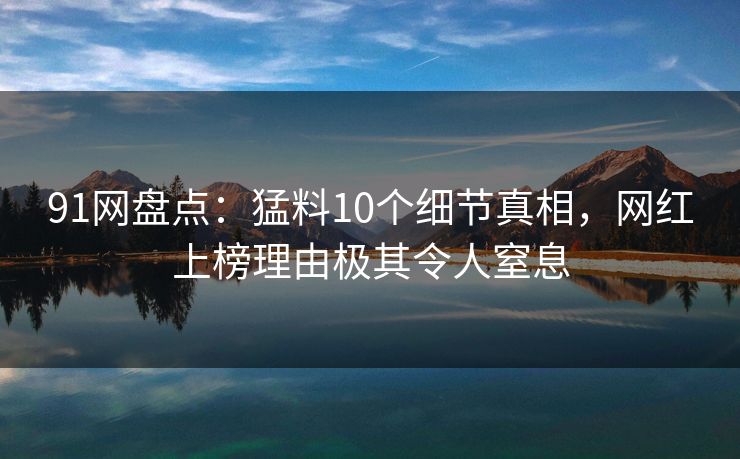 91网盘点：猛料10个细节真相，网红上榜理由极其令人窒息