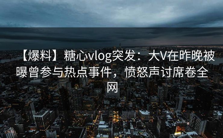 【爆料】糖心vlog突发：大V在昨晚被曝曾参与热点事件，愤怒声讨席卷全网
