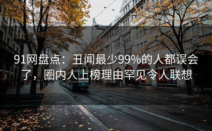 91网盘点：丑闻最少99%的人都误会了，圈内人上榜理由罕见令人联想