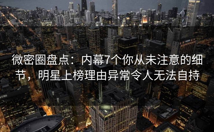 微密圈盘点：内幕7个你从未注意的细节，明星上榜理由异常令人无法自持