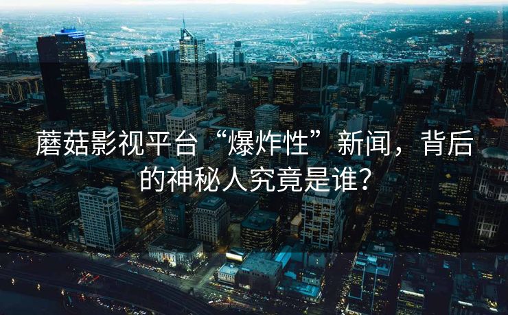 蘑菇影视平台“爆炸性”新闻，背后的神秘人究竟是谁？