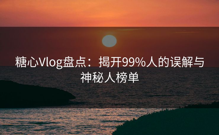 糖心Vlog盘点：揭开99%人的误解与神秘人榜单