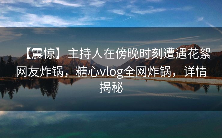 【震惊】主持人在傍晚时刻遭遇花絮网友炸锅，糖心vlog全网炸锅，详情揭秘
