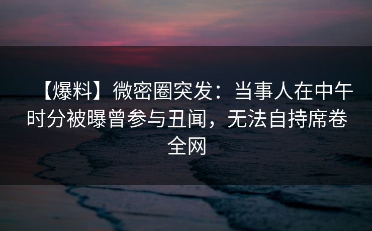 【爆料】微密圈突发：当事人在中午时分被曝曾参与丑闻，无法自持席卷全网