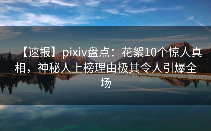 【速报】pixiv盘点：花絮10个惊人真相，神秘人上榜理由极其令人引爆全场