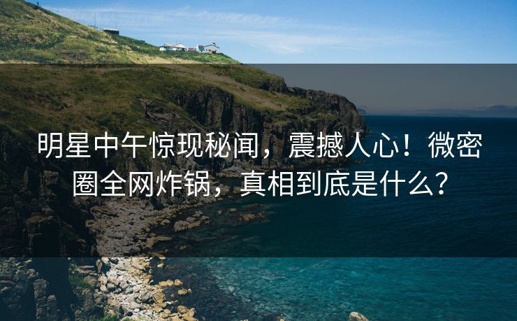 明星中午惊现秘闻，震撼人心！微密圈全网炸锅，真相到底是什么？
