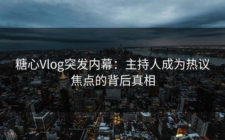 糖心Vlog突发内幕：主持人成为热议焦点的背后真相