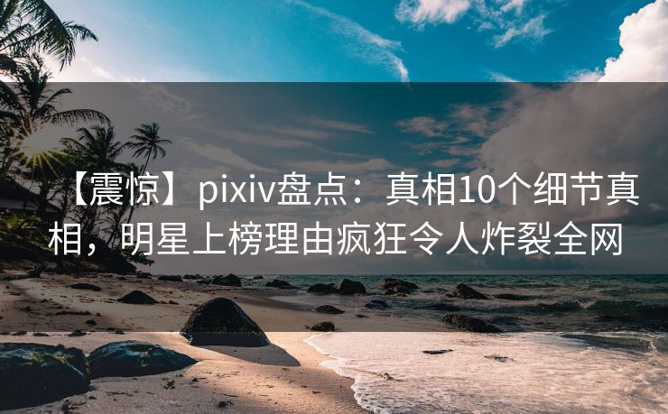 【震惊】pixiv盘点：真相10个细节真相，明星上榜理由疯狂令人炸裂全网