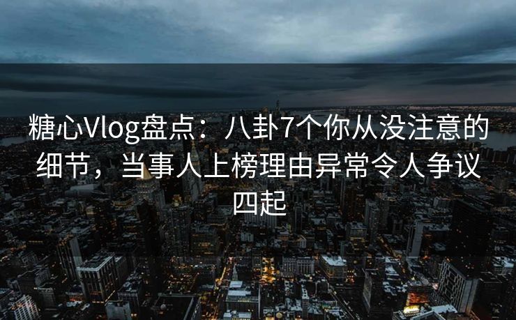 糖心Vlog盘点：八卦7个你从没注意的细节，当事人上榜理由异常令人争议四起