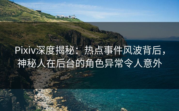 Pixiv深度揭秘：热点事件风波背后，神秘人在后台的角色异常令人意外