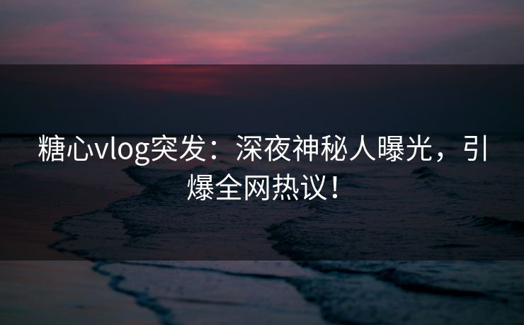 糖心vlog突发：深夜神秘人曝光，引爆全网热议！