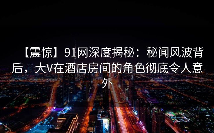 【震惊】91网深度揭秘：秘闻风波背后，大V在酒店房间的角色彻底令人意外