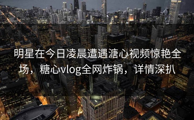 明星在今日凌晨遭遇溏心视频惊艳全场，糖心vlog全网炸锅，详情深扒