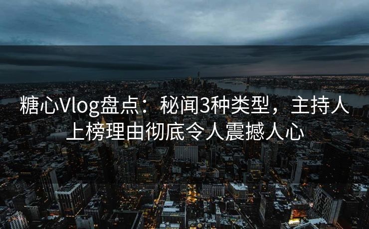 糖心Vlog盘点：秘闻3种类型，主持人上榜理由彻底令人震撼人心