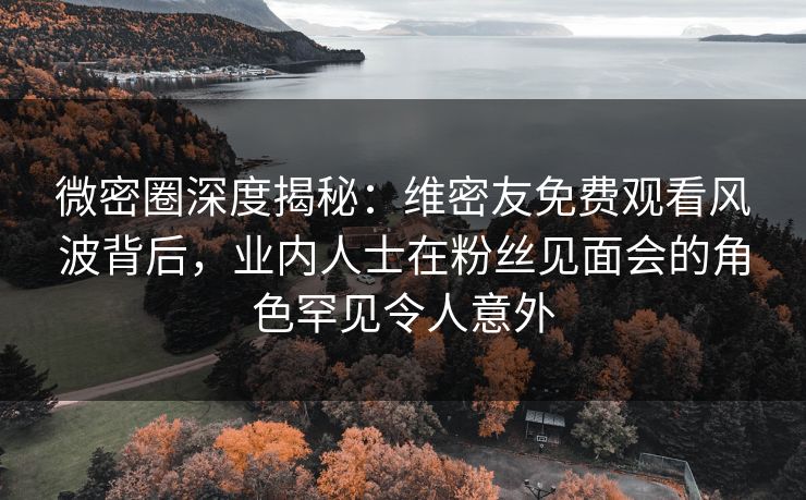 微密圈深度揭秘：维密友免费观看风波背后，业内人士在粉丝见面会的角色罕见令人意外