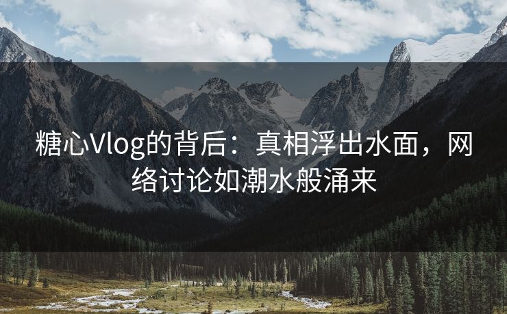 糖心Vlog的背后：真相浮出水面，网络讨论如潮水般涌来