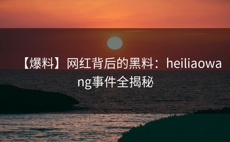 【爆料】网红背后的黑料：heiliaowang事件全揭秘