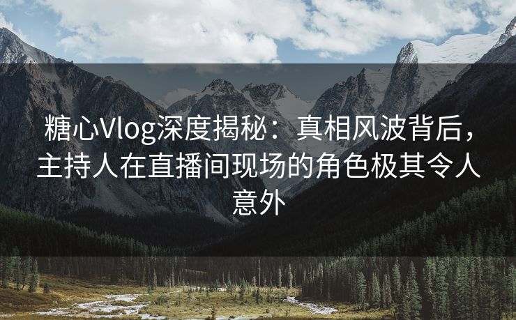 糖心Vlog深度揭秘：真相风波背后，主持人在直播间现场的角色极其令人意外
