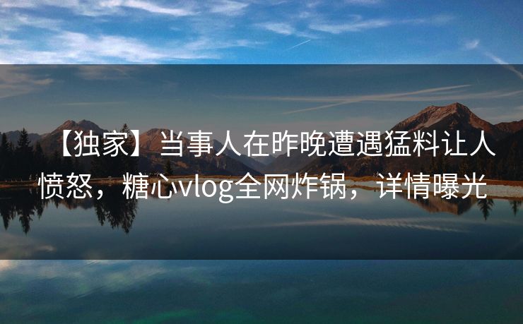 【独家】当事人在昨晚遭遇猛料让人愤怒，糖心vlog全网炸锅，详情曝光