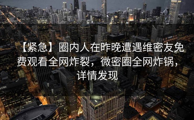 【紧急】圈内人在昨晚遭遇维密友免费观看全网炸裂,微密圈全网炸锅,详情发现 【紧急】圈内人在昨晚遭遇维密友免费观看全网炸裂,微密圈全网炸锅,详情发现