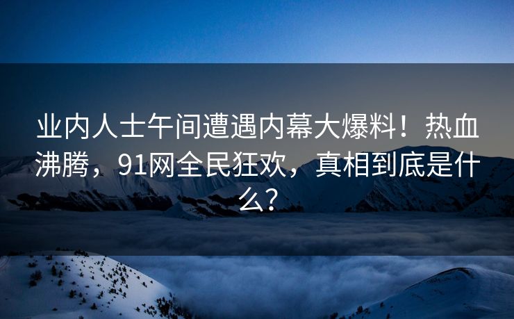 业内人士午间遭遇内幕大爆料!热血沸腾,91网全民狂欢,真相到底是什么? 业内人士午间遭遇内幕大爆料!热血沸腾,91网全民狂欢,真相到底是什么?