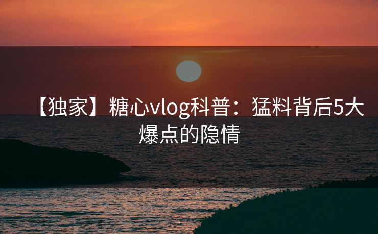 【独家】糖心vlog科普:猛料背后5大爆点的隐情 【独家】糖心vlog科普:猛料背后5大爆点的隐情
