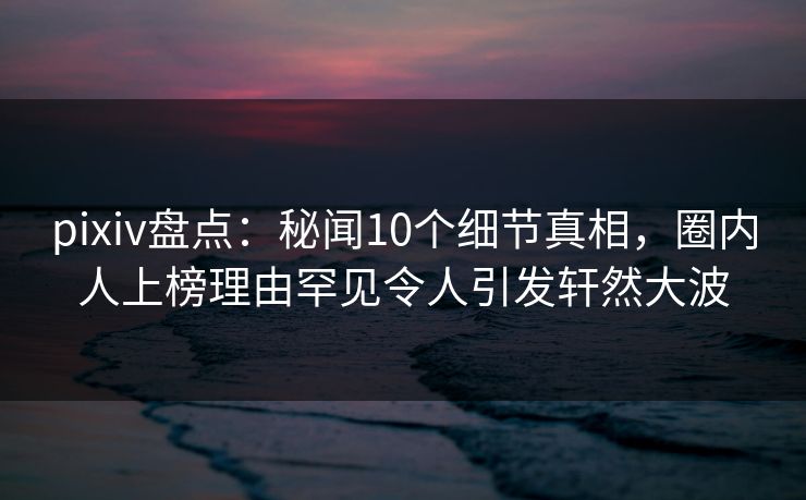 pixiv盘点：秘闻10个细节真相，圈内人上榜理由罕见令人引发轩然大波