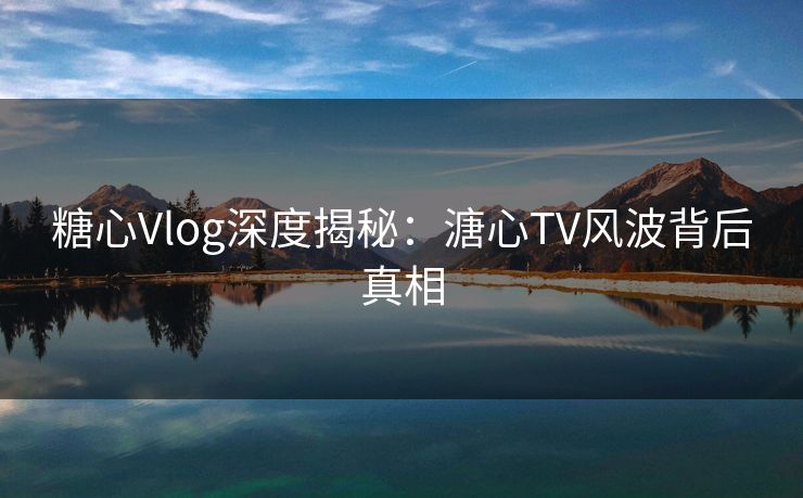 糖心Vlog深度揭秘：溏心TV风波背后真相