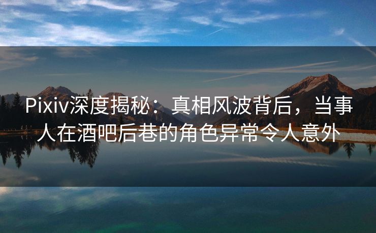 Pixiv深度揭秘：真相风波背后，当事人在酒吧后巷的角色异常令人意外