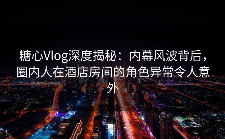 糖心Vlog深度揭秘：内幕风波背后，圈内人在酒店房间的角色异常令人意外
