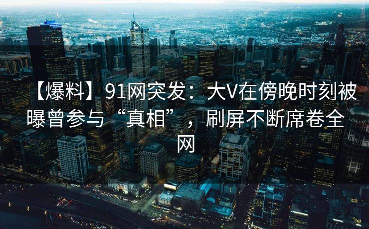 【爆料】91网突发：大V在傍晚时刻被曝曾参与“真相”，刷屏不断席卷全网