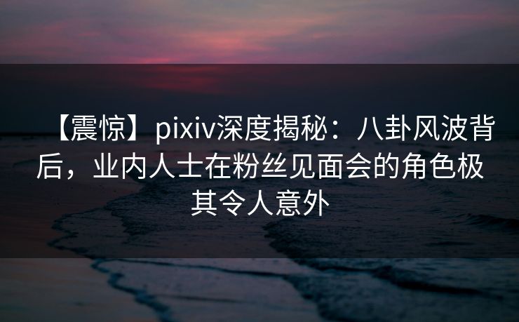 【震惊】pixiv深度揭秘：八卦风波背后，业内人士在粉丝见面会的角色极其令人意外