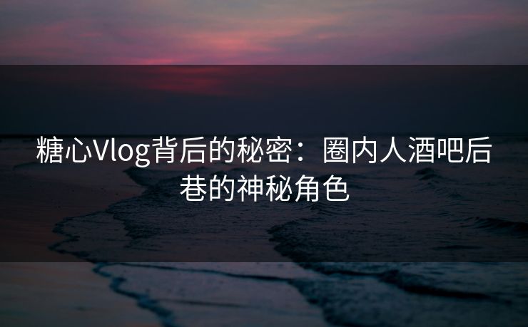糖心Vlog背后的秘密：圈内人酒吧后巷的神秘角色