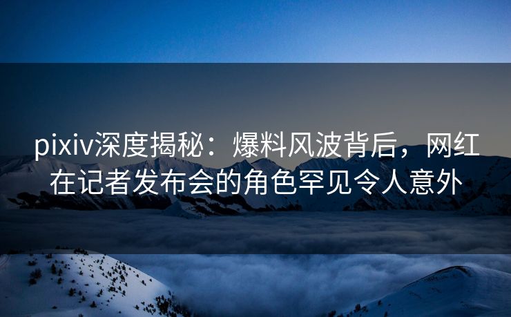 pixiv深度揭秘：爆料风波背后，网红在记者发布会的角色罕见令人意外