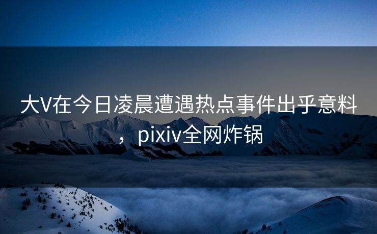 大V在今日凌晨遭遇热点事件出乎意料，pixiv全网炸锅