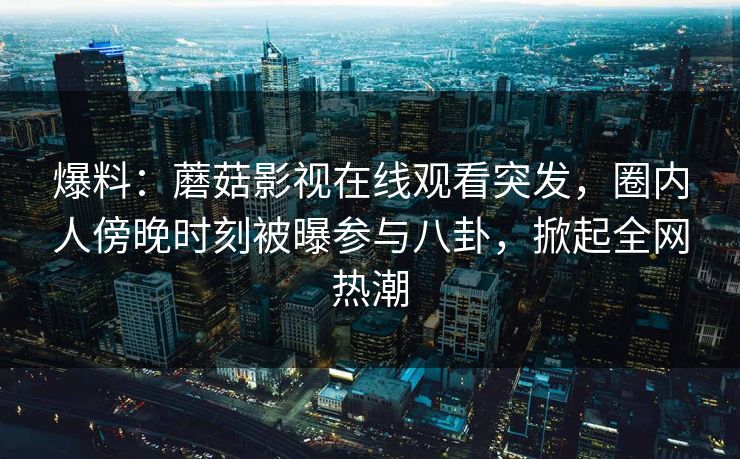 爆料：蘑菇影视在线观看突发，圈内人傍晚时刻被曝参与八卦，掀起全网热潮