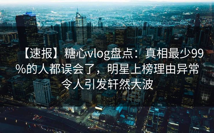 【速报】糖心vlog盘点：真相最少99%的人都误会了，明星上榜理由异常令人引发轩然大波