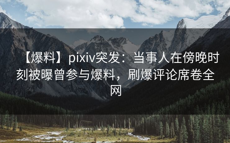 【爆料】pixiv突发：当事人在傍晚时刻被曝曾参与爆料，刷爆评论席卷全网