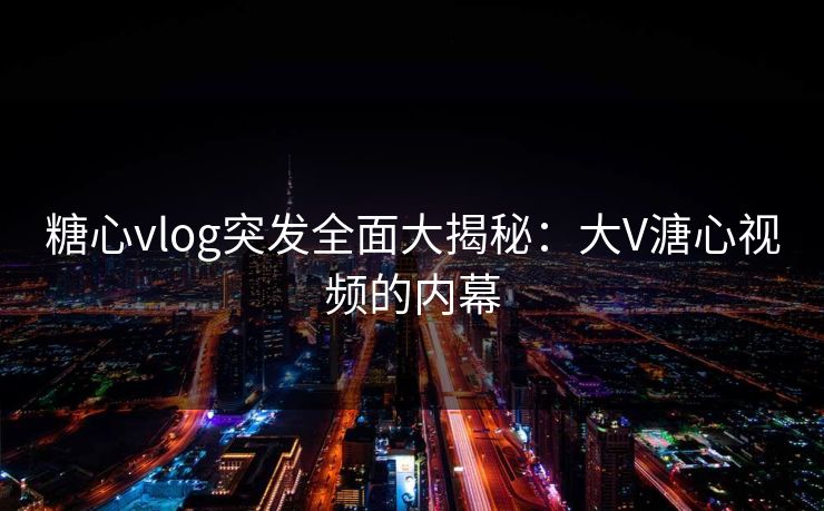 糖心vlog突发全面大揭秘：大V溏心视频的内幕