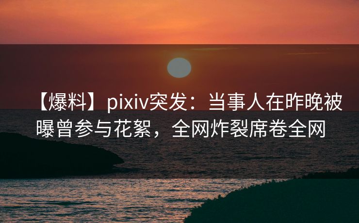 【爆料】pixiv突发：当事人在昨晚被曝曾参与花絮，全网炸裂席卷全网