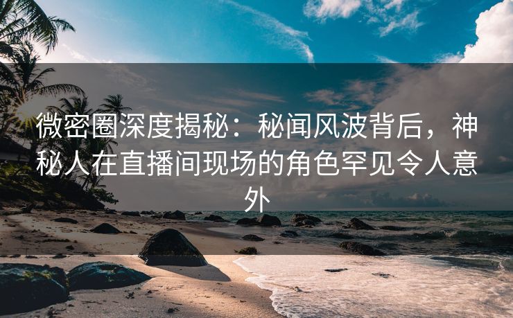 微密圈深度揭秘:秘闻风波背后,神秘人在直播间现场的角色罕见令人意外 微密圈深度揭秘:秘闻风波背后,神秘人在直播间现场的角色罕见令人意外